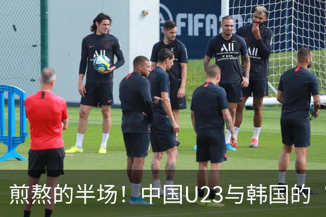 煎熬的半场！中国U23与韩国的“勇敢追梦”之战